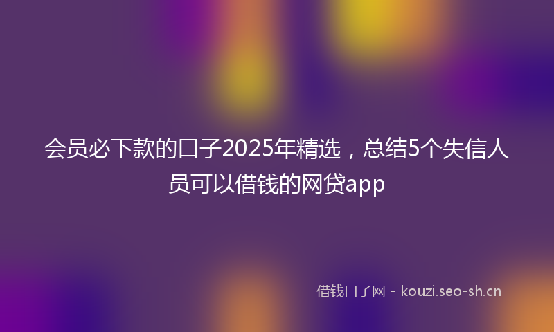 会员必下款的口子2025年精选，总结5个失信人员可以借钱的网贷app
