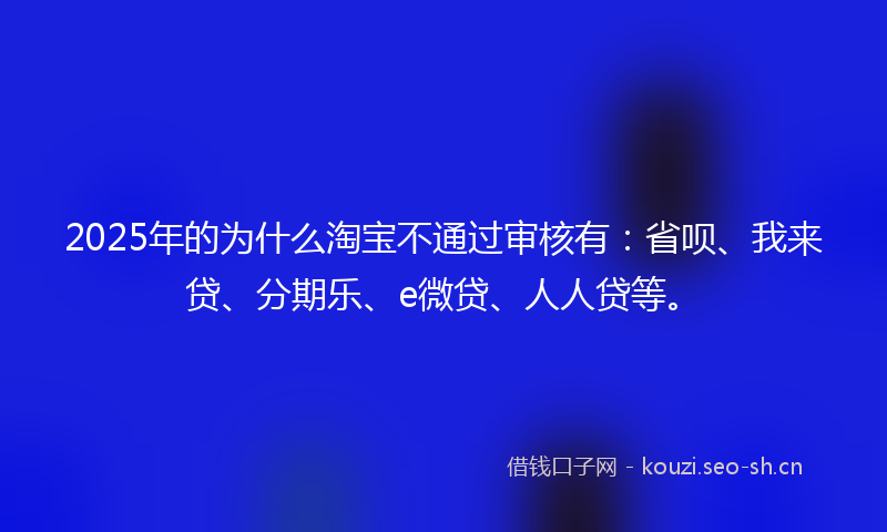 2025年的为什么淘宝不通过审核有:省呗、我来贷、分期乐、e微贷、人人贷等。