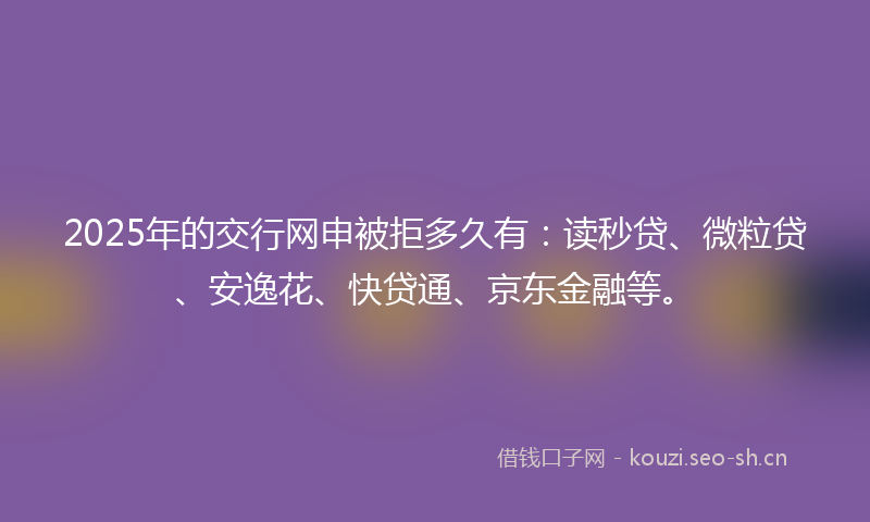2025年的交行网申被拒多久有：读秒贷、微粒贷、安逸花、快贷通、京东金融等。