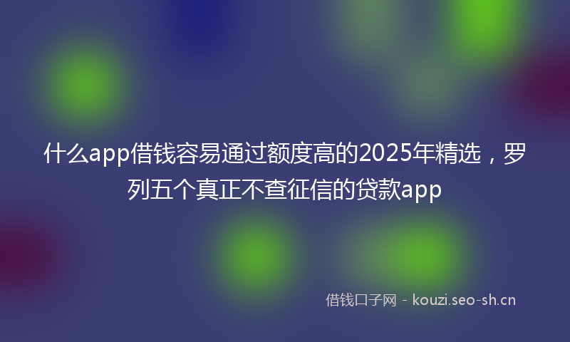 什么app借钱容易通过额度高的2025年精选,罗列五个真正不查征信的贷款app