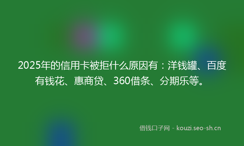 2025年的信用卡被拒什么原因有:洋钱罐、百度有钱花、惠商贷、360借条、分期乐等。