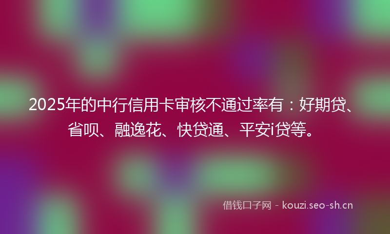 2025年的中行信用卡审核不通过率有：好期贷、省呗、融逸花、快贷通、平安i贷等。