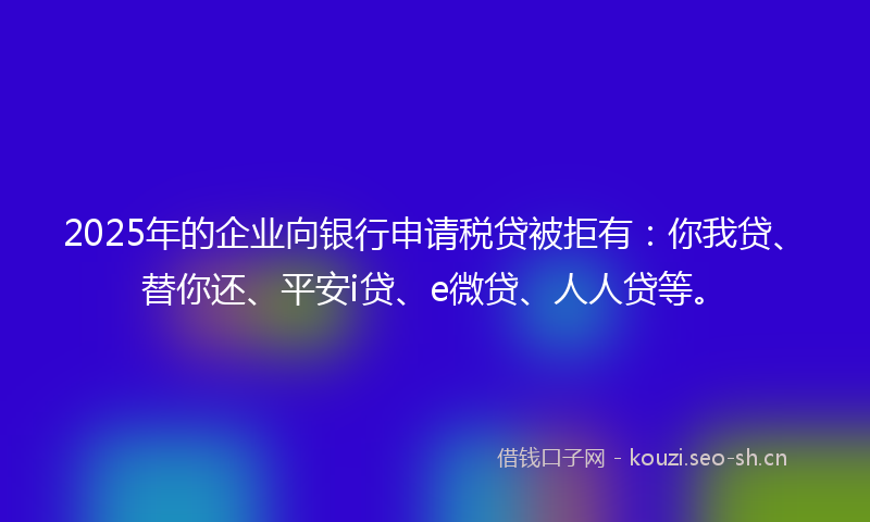 2025年的企业向银行申请税贷被拒有：你我贷、替你还、平安i贷、e微贷、人人贷等。