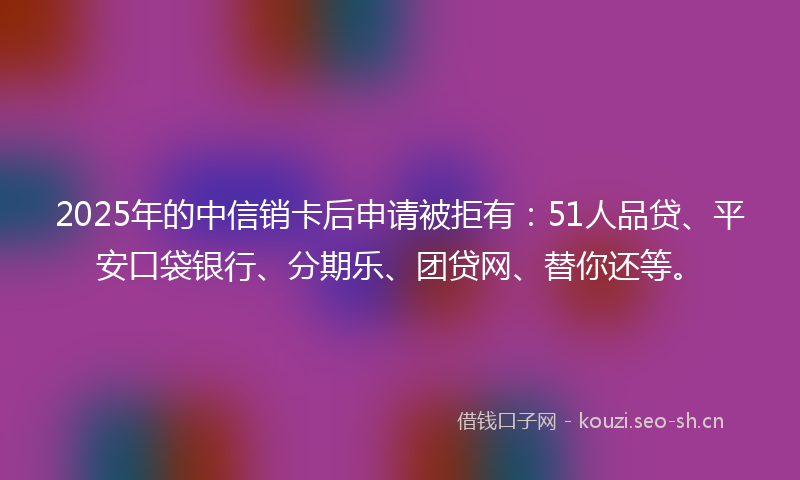 2025年的中信销卡后申请被拒有:51人品贷、平安口袋银行、分期乐、团贷网、替你还等。