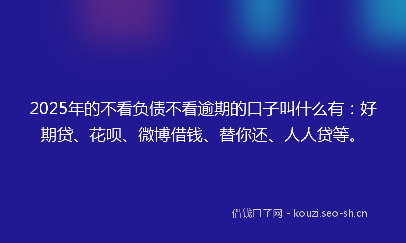 2025年的不看负债不看逾期的口子叫什么有:好期贷、花呗、微博借钱、替你还、人人贷等。