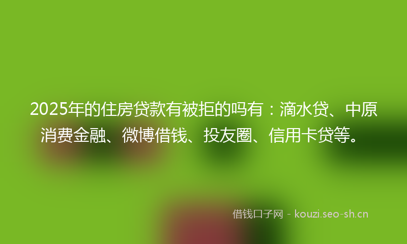 2025年的住房贷款有被拒的吗有：滴水贷、中原消费金融、微博借钱、投友圈、信用卡贷等。