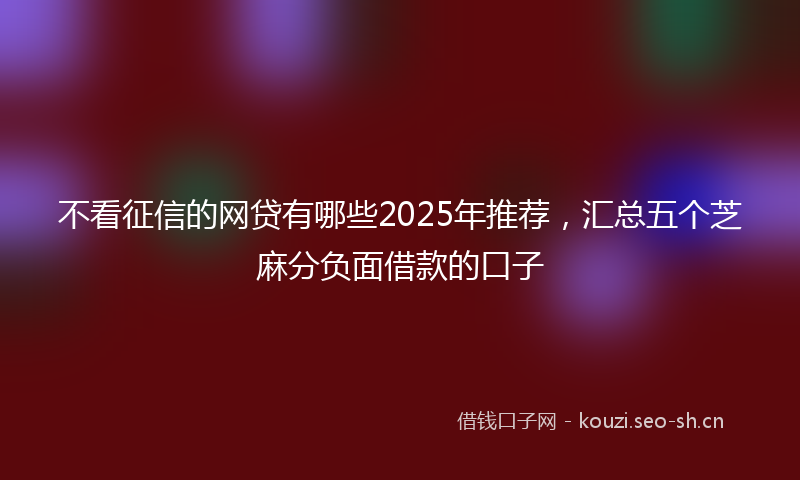 不看征信的网贷有哪些2025年推荐，汇总五个芝麻分负面借款的口子
