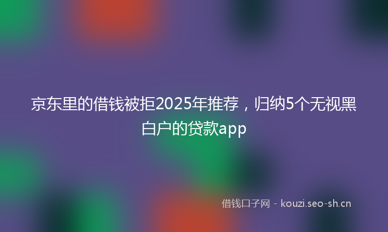 京东里的借钱被拒2025年推荐，归纳5个无视黑白户的贷款app