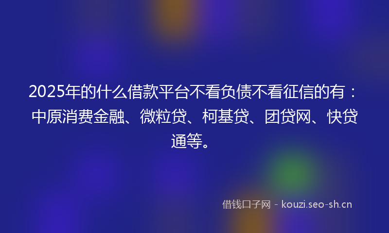 2025年的什么借款平台不看负债不看征信的有：中原消费金融、微粒贷、柯基贷、团贷网、快贷通等。