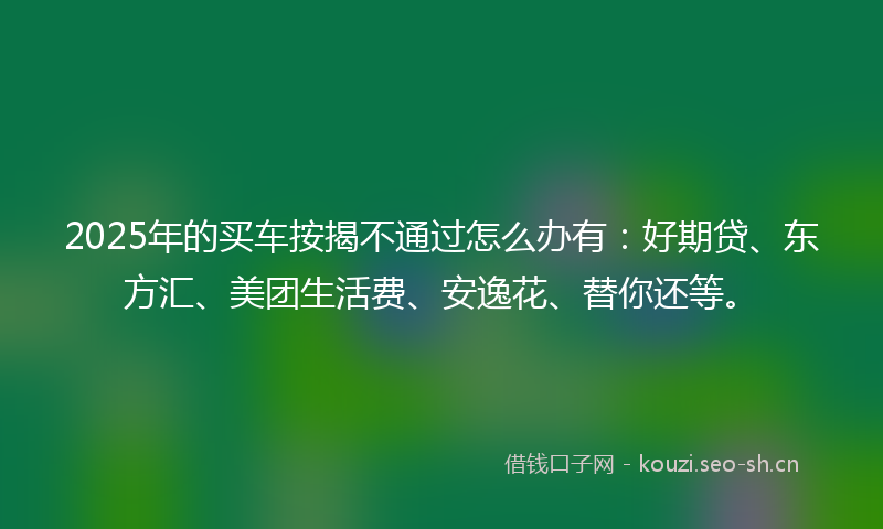 2025年的买车按揭不通过怎么办有：好期贷、东方汇、美团生活费、安逸花、替你还等。