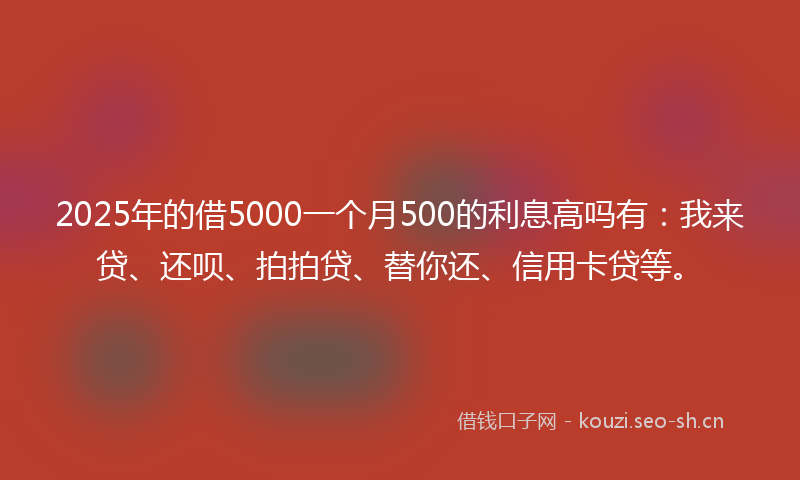 2025年的借5000一个月500的利息高吗有:我来贷、还呗、拍拍贷、替你还、信用卡贷等。