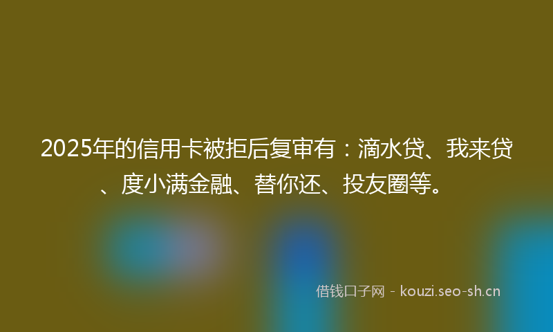 2025年的信用卡被拒后复审有：滴水贷、我来贷、度小满金融、替你还、投友圈等。