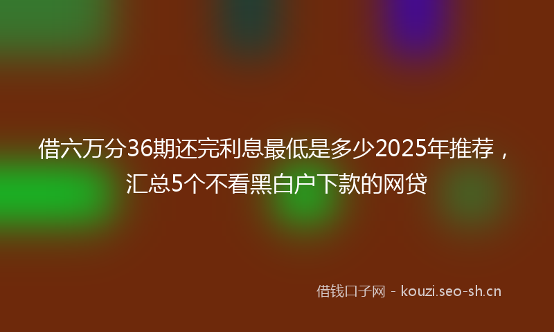 借六万分36期还完利息最低是多少2025年推荐，汇总5个不看黑白户下款的网贷