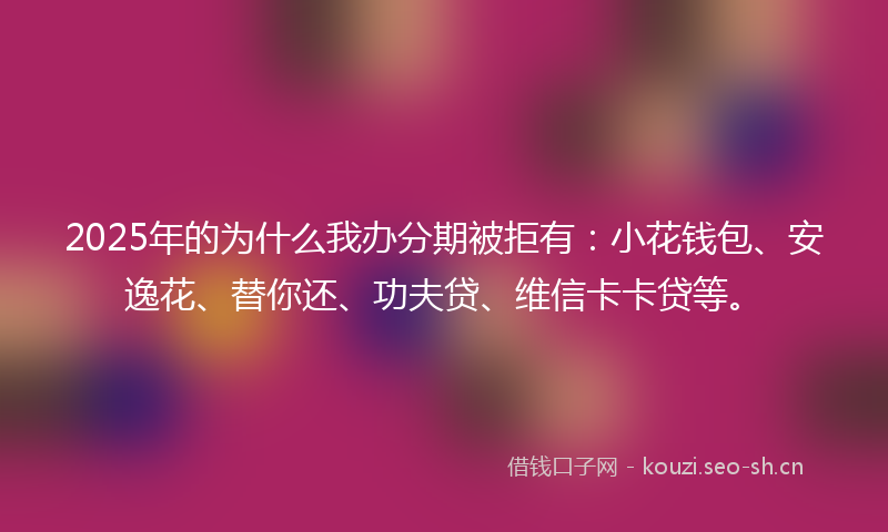2025年的为什么我办分期被拒有：小花钱包、安逸花、替你还、功夫贷、维信卡卡贷等。