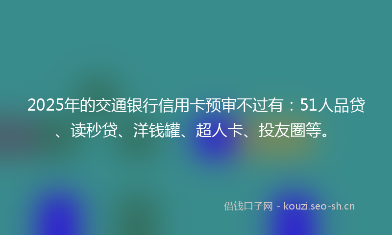 2025年的交通银行信用卡预审不过有：51人品贷、读秒贷、洋钱罐、超人卡、投友圈等。
