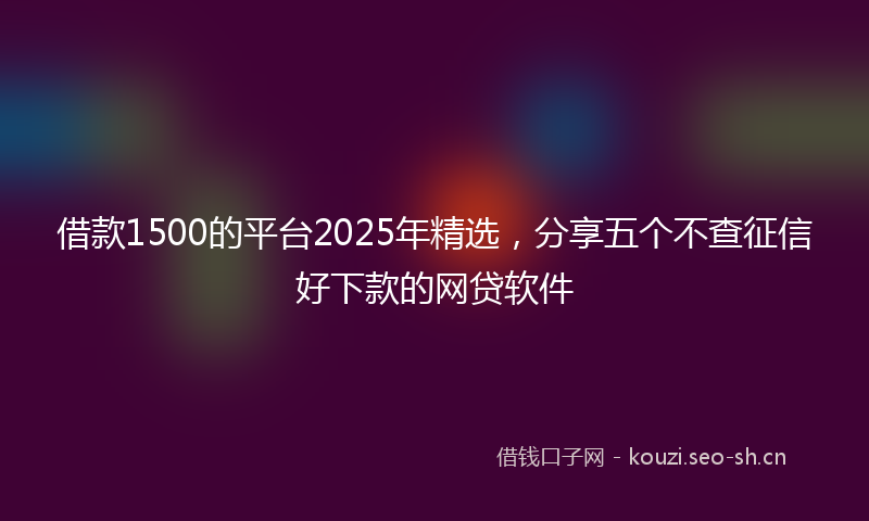 借款1500的平台2025年精选，分享五个不查征信好下款的网贷软件