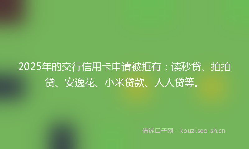 2025年的交行信用卡申请被拒有：读秒贷、拍拍贷、安逸花、小米贷款、人人贷等。
