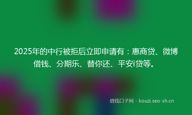 2025年的中行被拒后立即申请有：惠商贷、微博借钱、分期乐、替你还、平安i贷等。