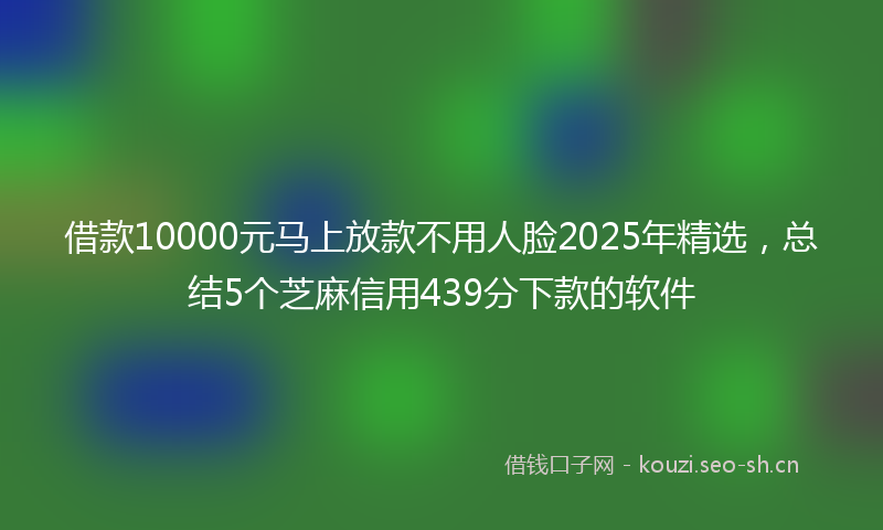 借款10000元马上放款不用人脸2025年精选，总结5个芝麻信用439分下款的软件