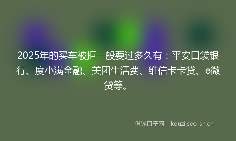 2025年的买车被拒一般要过多久有：平安口袋银行、度小满金融、美团生活费、维信卡卡贷、e微贷等。