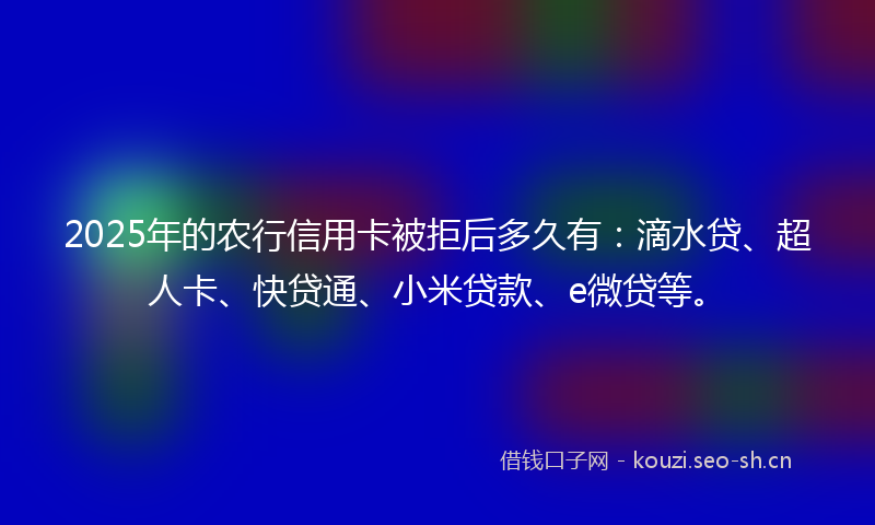 2025年的农行信用卡被拒后多久有：滴水贷、超人卡、快贷通、小米贷款、e微贷等。