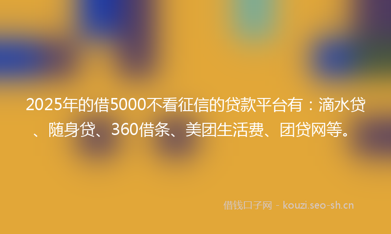 2025年的借5000不看征信的贷款平台有：滴水贷、随身贷、360借条、美团生活费、团贷网等。