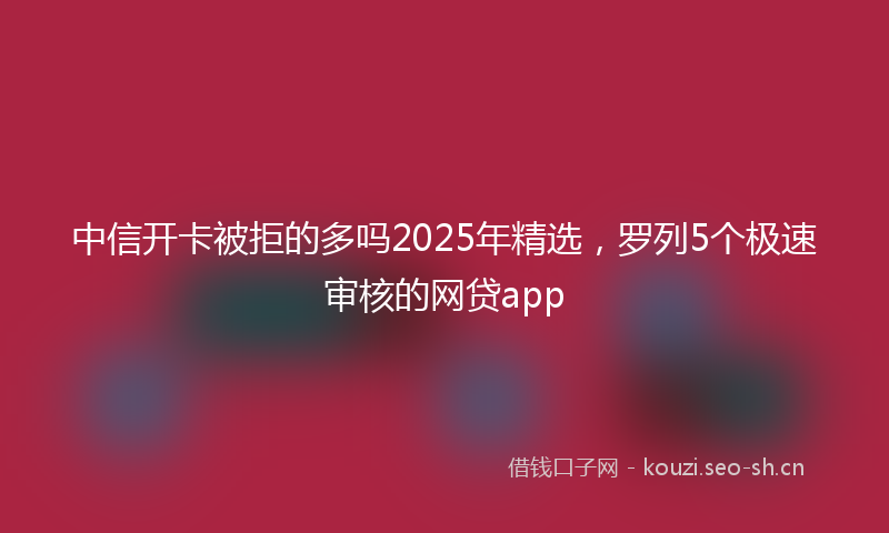 中信开卡被拒的多吗2025年精选，罗列5个极速审核的网贷app