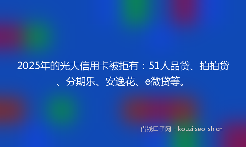 2025年的光大信用卡被拒有：51人品贷、拍拍贷、分期乐、安逸花、e微贷等。