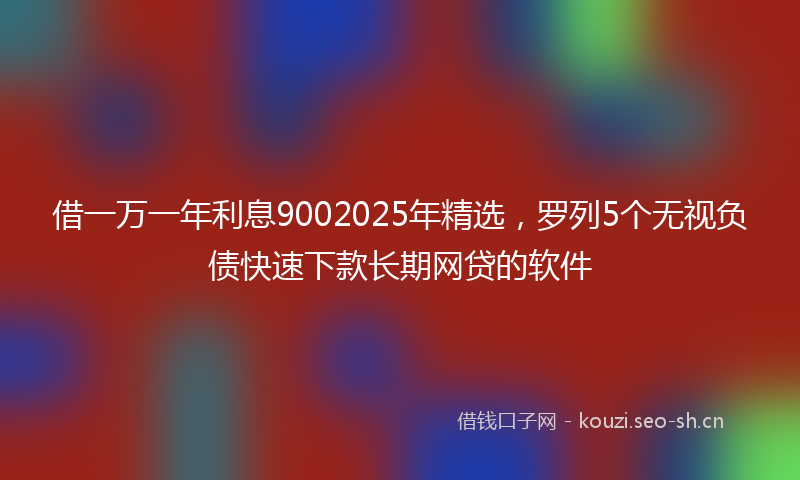 借一万一年利息9002025年精选，罗列5个无视负债快速下款长期网贷的软件