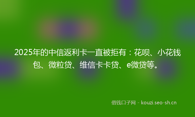 2025年的中信返利卡一直被拒有:花呗、小花钱包、微粒贷、维信卡卡贷、e微贷等。