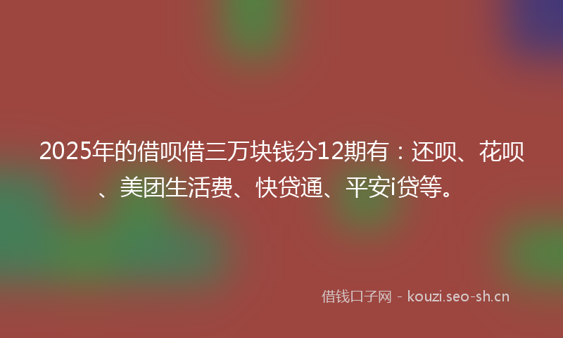 2025年的借呗借三万块钱分12期有：还呗、花呗、美团生活费、快贷通、平安i贷等。