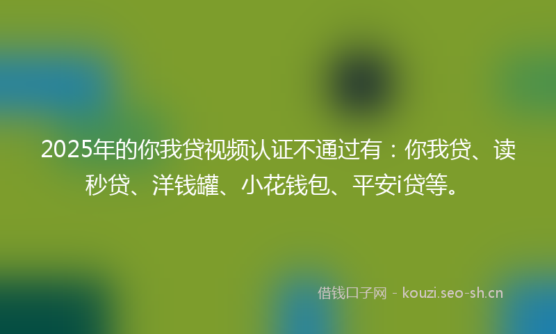 2025年的你我贷视频认证不通过有：你我贷、读秒贷、洋钱罐、小花钱包、平安i贷等。