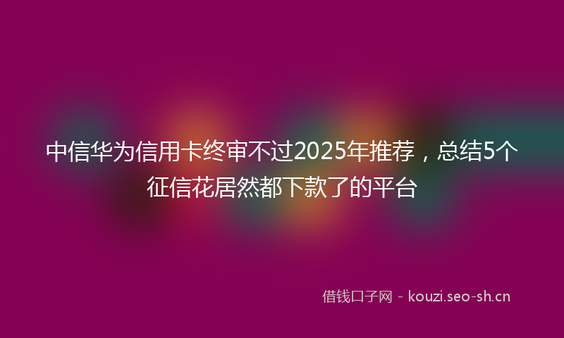 中信华为信用卡终审不过2025年推荐,总结5个征信花居然都下款了的平台