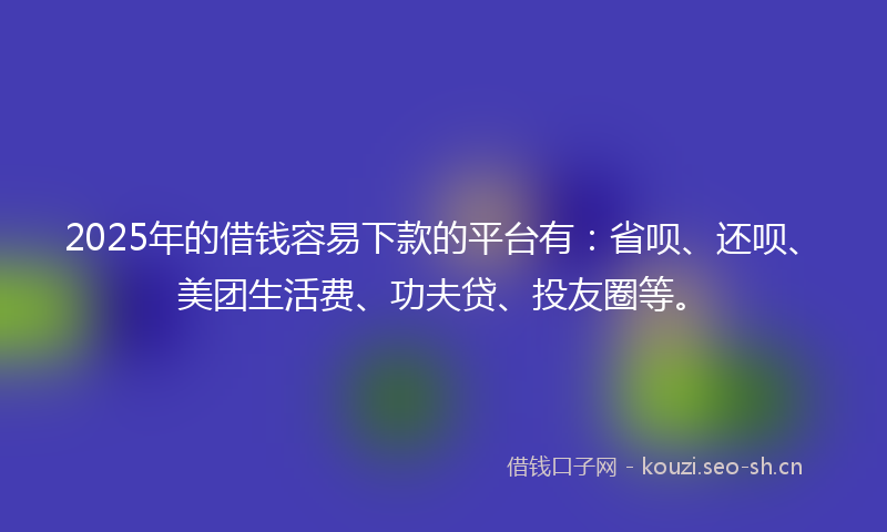 2025年的借钱容易下款的平台有：省呗、还呗、美团生活费、功夫贷、投友圈等。