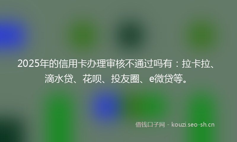 2025年的信用卡办理审核不通过吗有:拉卡拉、滴水贷、花呗、投友圈、e微贷等。
