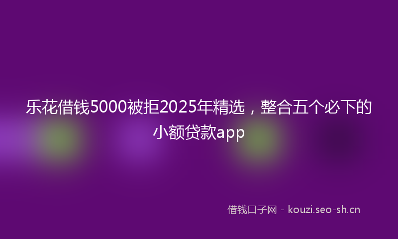 乐花借钱5000被拒2025年精选，整合五个必下的小额贷款app