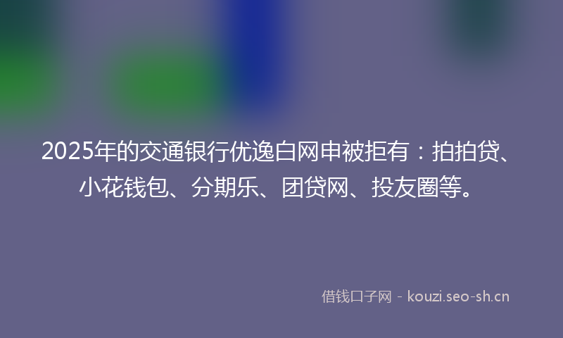 2025年的交通银行优逸白网申被拒有：拍拍贷、小花钱包、分期乐、团贷网、投友圈等。