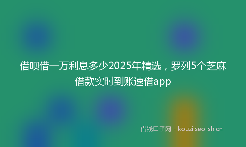 借呗借一万利息多少2025年精选，罗列5个芝麻借款实时到账速借app
