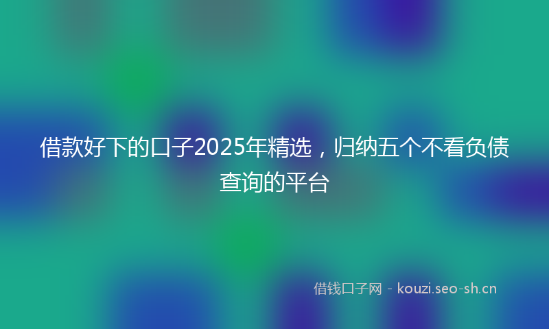 借款好下的口子2025年精选，归纳五个不看负债查询的平台