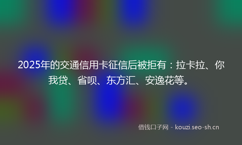 2025年的交通信用卡征信后被拒有：拉卡拉、你我贷、省呗、东方汇、安逸花等。
