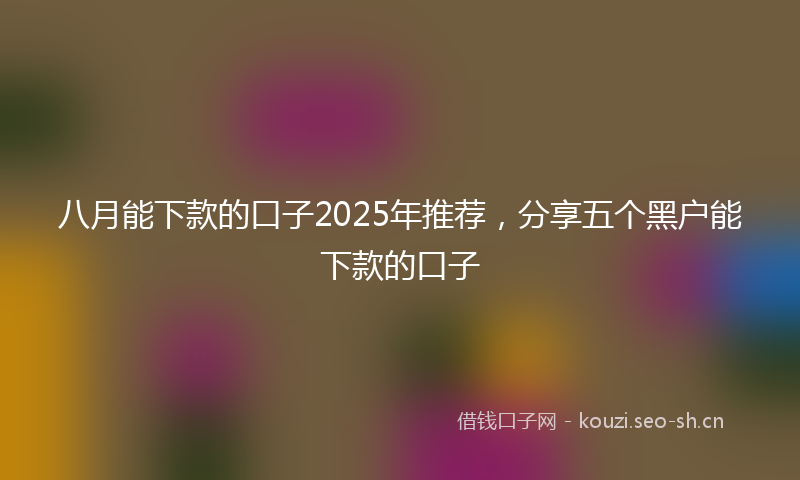 八月能下款的口子2025年推荐，分享五个黑户能下款的口子