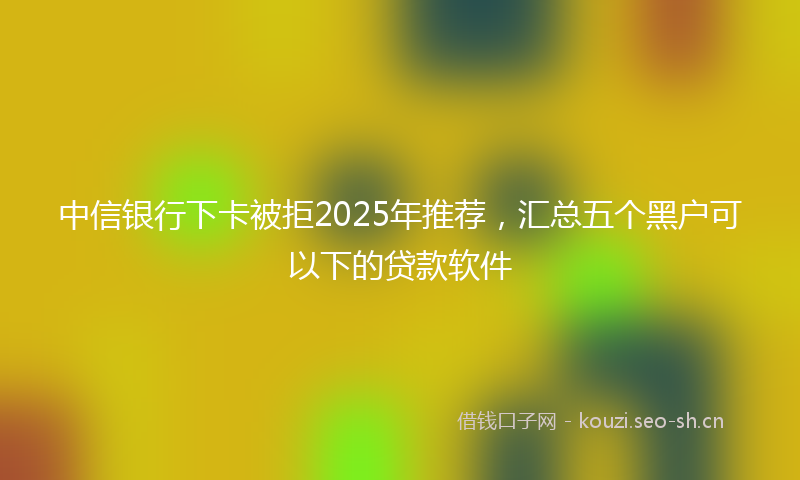 中信银行下卡被拒2025年推荐，汇总五个黑户可以下的贷款软件