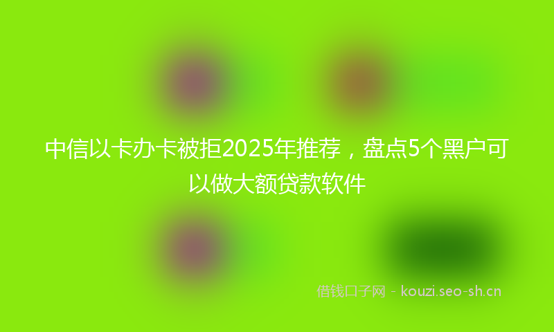 中信以卡办卡被拒2025年推荐，盘点5个黑户可以做大额贷款软件