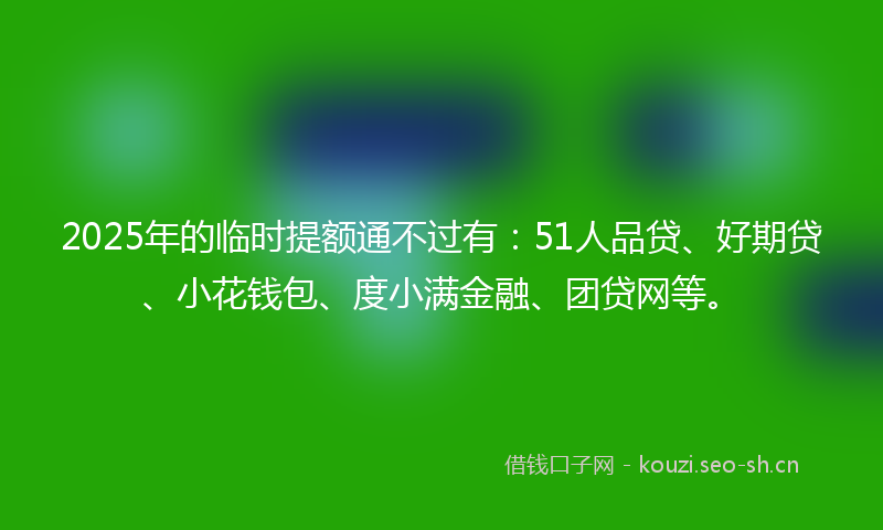 2025年的临时提额通不过有：51人品贷、好期贷、小花钱包、度小满金融、团贷网等。