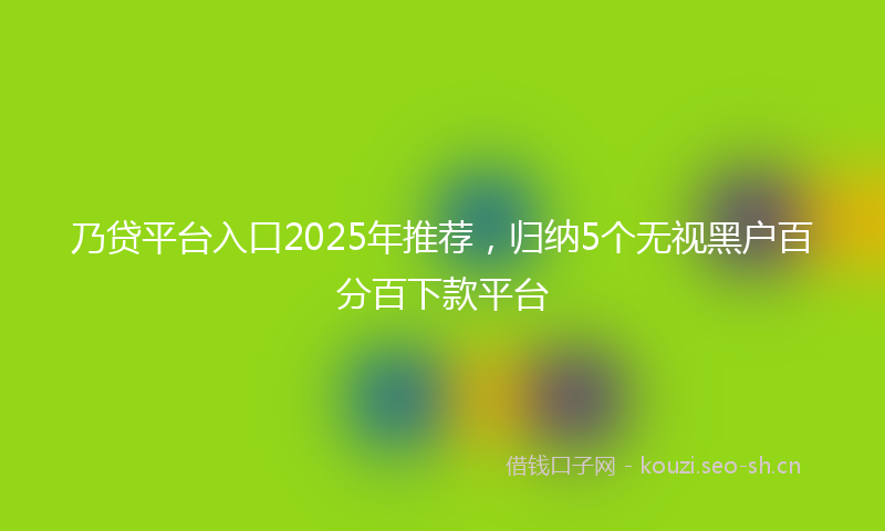 乃贷平台入口2025年推荐，归纳5个无视黑户百分百下款平台