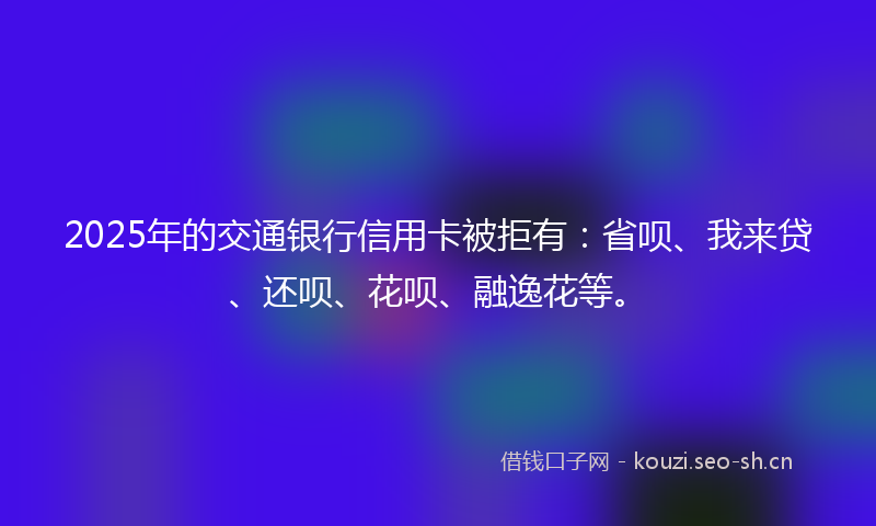 2025年的交通银行信用卡被拒有：省呗、我来贷、还呗、花呗、融逸花等。