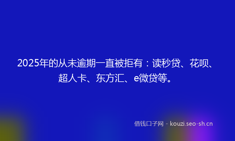 2025年的从未逾期一直被拒有：读秒贷、花呗、超人卡、东方汇、e微贷等。