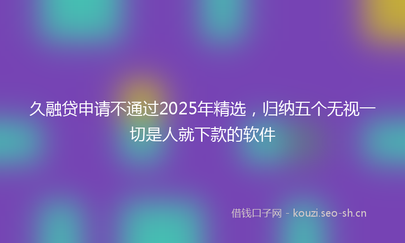 久融贷申请不通过2025年精选，归纳五个无视一切是人就下款的软件