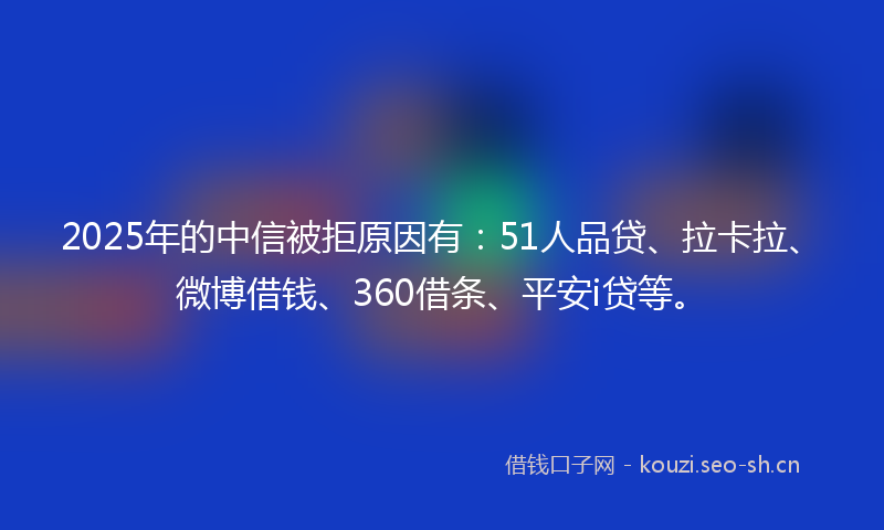 2025年的中信被拒原因有：51人品贷、拉卡拉、微博借钱、360借条、平安i贷等。