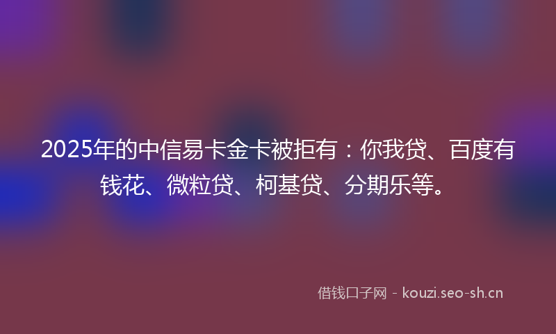 2025年的中信易卡金卡被拒有：你我贷、百度有钱花、微粒贷、柯基贷、分期乐等。